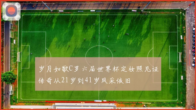 岁月如歌C罗六届世界杯定妆照见证传奇从21岁到41岁风采依旧