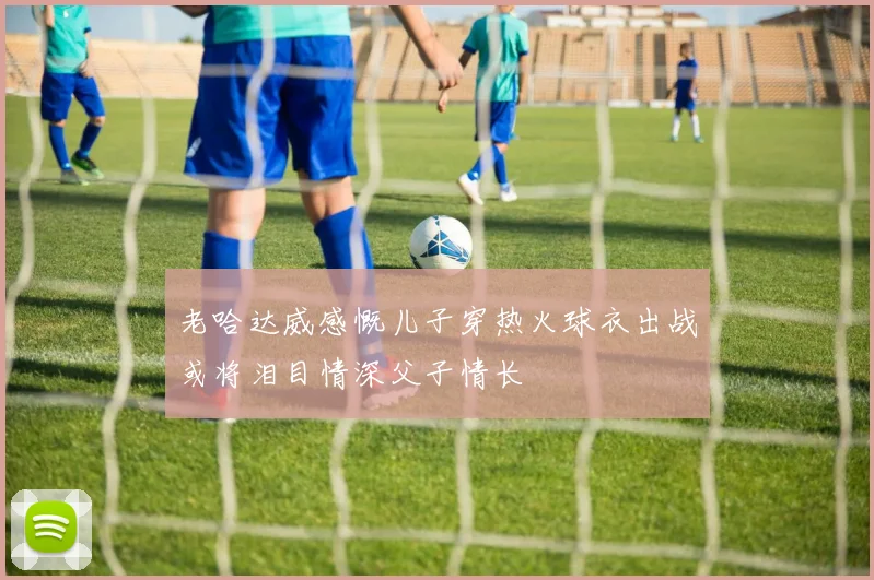 老哈达威感慨儿子穿热火球衣出战或将泪目情深父子情长
