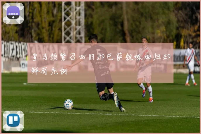 皇马频繁召回旧帅巴萨教练回归却鲜有先例