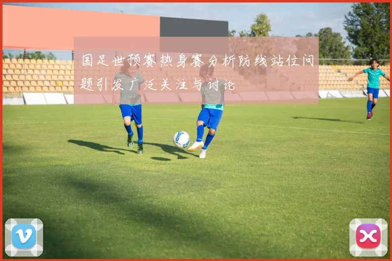 国足世预赛热身赛分析防线站位问题引发广泛关注与讨论