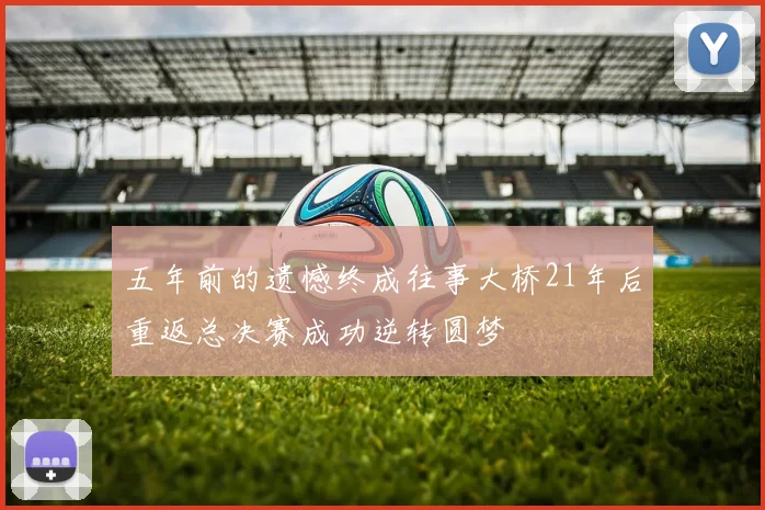 五年前的遗憾终成往事大桥21年后重返总决赛成功逆转圆梦