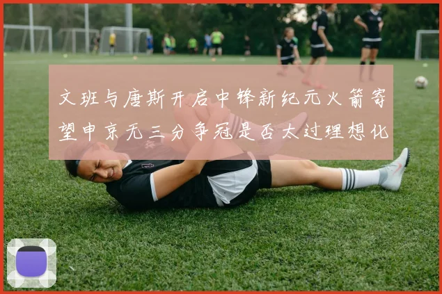 文班与唐斯开启中锋新纪元火箭寄望申京无三分争冠是否太过理想化
