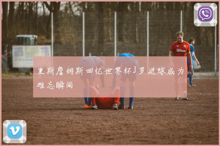 里斯詹姆斯回忆世界杯J罗进球成为难忘瞬间